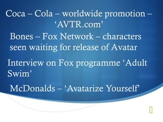 Coca – Cola – worldwide promotion –
            ‘AVTR.com’
 Bones – Fox Network – characters
 seen waiting for release of Avatar
Interview on Fox programme ‘Adult
Swim’
 McDonalds – ‘Avatarize Yourself’

                                    
 