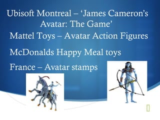 Ubisoft Montreal – ‘James Cameron’s
        Avatar: The Game’
Mattel Toys – Avatar Action Figures
McDonalds Happy Meal toys
France – Avatar stamps



                                  
 