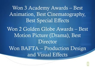 Won 3 Academy Awards – Best
Animation, Best Cinematography,
      Best Special Effects
Won 2 Golden Globe Awards – Best
  Motion Picture (Drama), Best
            Director
Won BAFTA – Production Design
       and Visual Effects
                                  
 