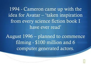 1994 - Cameron came up with the
 idea for Avatar – ‘taken inspiration
   from every science fiction book I
           have ever read’
August 1996 – planned to commence
   filming - $100 million and 6
    computer generated actors.

                                        
 
