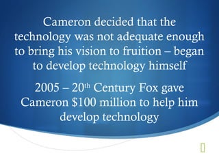 Cameron decided that the
technology was not adequate enough
to bring his vision to fruition – began
    to develop technology himself
   2005 – 20th Century Fox gave
 Cameron $100 million to help him
       develop technology

                                      
 