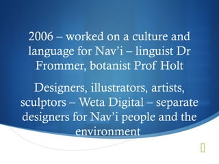 2006 – worked on a culture and
 language for Nav’i – linguist Dr
   Frommer, botanist Prof Holt
   Designers, illustrators, artists,
sculptors – Weta Digital – separate
designers for Nav’i people and the
           environment
                                       
 