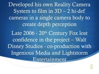 Developed his own Reality Camera
  System to film in 3D – 2 hi-def
cameras in a single camera body to
     create depth perception
 Late 2006 - 20th Century Fox lost
  confidence in the project – Walt
Disney Studios - co-production with
 Ingenious Media and Lightstorm
          Entertainment
                                     
 