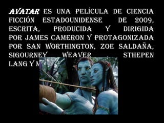 Avatar es una película de ciencia
ficción estadounidense de 2009,
escrita, producida y dirigida
por James Cameron y protagonizada
por San Worthington, Zoe Saldaña,
Sigourney Weaver , Sthepen
Lang y Michella Rodriguez.
 