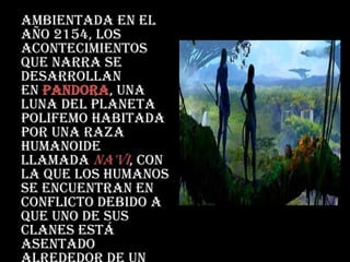 Ambientada en el
año 2154, los
acontecimientos
que narra se
desarrollan
en Pandora, una
luna del planeta
Polifemo habitada
por una raza
humanoide
llamada na'vi, con
la que los humanos
se encuentran en
conflicto debido a
que uno de sus
clanes está
asentado
 