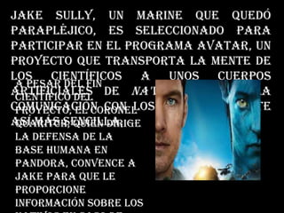 Jake Sully, un marine que quedó
parapléjico, es seleccionado para
participar en el programa Avatar, un
proyecto que transporta la mente de
los científicos a unos cuerpos
artificiales de na'vi para que la
comunicación con los nativos resulte
así más sencilla.
A pesar del fin
científico del
proyecto, el coronel
Quaritch, quien dirige
la defensa de la
base humana en
Pandora, convence a
Jake para que le
proporcione
información sobre los
 