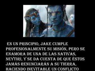 En un principio, Jake cumple
profesionalmente su misión, pero se
enamora de una de las nativas,
Neytiri, y se da cuenta de que éstos
jamás renunciarán a su tierra,
haciendo inevitable un conflicto
 