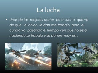 La lucha
• Unas de las mejores partes es la lucha que va
de que el chico le dan ese trabajo pero el
cundo va pasando el tiempo ven que no esta
haciendo su trabajo y se ponen muy en .
 