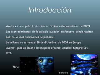 Introducción
Avatar es una película de ciencia ficción estadounidense de 2009.
Los acontecimientos de la película suceden en Pandora donde habitan
Los na´vi unos humanoides de piel azul
La película se estreno el 18 de diciembre de 2009 en Europa
Avatar ganó un óscar a los mejores efectos visuales, fotografía y
arte.
Pandora
Na`vi
 