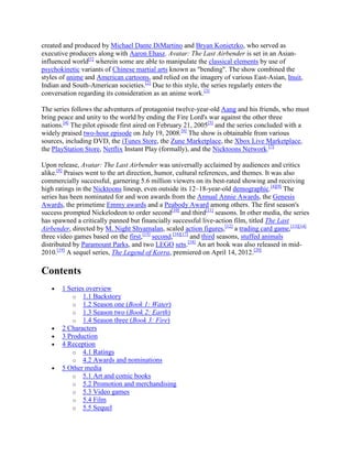 created and produced by Michael Dante DiMartino and Bryan Konietzko, who served as
executive producers along with Aaron Ehasz. Avatar: The Last Airbender is set in an Asian-
influenced world[1]
wherein some are able to manipulate the classical elements by use of
psychokinetic variants of Chinese martial arts known as "bending". The show combined the
styles of anime and American cartoons, and relied on the imagery of various East-Asian, Inuit,
Indian and South-American societies.[2]
Due to this style, the series regularly enters the
conversation regarding its consideration as an anime work.[3]
The series follows the adventures of protagonist twelve-year-old Aang and his friends, who must
bring peace and unity to the world by ending the Fire Lord's war against the other three
nations.[4]
The pilot episode first aired on February 21, 2005[5]
and the series concluded with a
widely praised two-hour episode on July 19, 2008.[6]
The show is obtainable from various
sources, including DVD, the iTunes Store, the Zune Marketplace, the Xbox Live Marketplace,
the PlayStation Store, Netflix Instant Play (formally), and the Nicktoons Network.[7]
Upon release, Avatar: The Last Airbender was universally acclaimed by audiences and critics
alike.[8]
Praises went to the art direction, humor, cultural references, and themes. It was also
commercially successful, garnering 5.6 million viewers on its best-rated showing and receiving
high ratings in the Nicktoons lineup, even outside its 12–18-year-old demographic.[4][9]
The
series has been nominated for and won awards from the Annual Annie Awards, the Genesis
Awards, the primetime Emmy awards and a Peabody Award among others. The first season's
success prompted Nickelodeon to order second[10]
and third[11]
seasons. In other media, the series
has spawned a critically panned but financially successful live-action film, titled The Last
Airbender, directed by M. Night Shyamalan, scaled action figures,[12]
a trading card game,[13][14]
three video games based on the first,[15]
second,[16][17]
and third seasons, stuffed animals
distributed by Paramount Parks, and two LEGO sets.[18]
An art book was also released in mid-
2010.[19]
A sequel series, The Legend of Korra, premiered on April 14, 2012.[20]
Contents
1 Series overview
o 1.1 Backstory
o 1.2 Season one (Book 1: Water)
o 1.3 Season two (Book 2: Earth)
o 1.4 Season three (Book 3: Fire)
2 Characters
3 Production
4 Reception
o 4.1 Ratings
o 4.2 Awards and nominations
5 Other media
o 5.1 Art and comic books
o 5.2 Promotion and merchandising
o 5.3 Video games
o 5.4 Film
o 5.5 Sequel
 