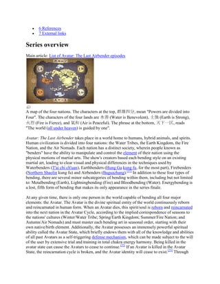 6 References
7 External links
Series overview
Main article: List of Avatar: The Last Airbender episodes
A map of the four nations. The characters at the top, 群雄四分, mean "Powers are divided into
Four". The characters of the four lands are 水善 (Water is Benevolent), 土強 (Earth is Strong),
火烈 (Fire is Fierce), and 氣和 (Air is Peaceful). The phrase at the bottom, 天下一匡, reads
"The world (all under heaven) is guided by one".
Avatar: The Last Airbender takes place in a world home to humans, hybrid animals, and spirits.
Human civilization is divided into four nations: the Water Tribes, the Earth Kingdom, the Fire
Nation, and the Air Nomads. Each nation has a distinct society, wherein people known as
"benders" have the ability to manipulate and control the element of their nation using the
physical motions of martial arts. The show's creators based each bending style on an existing
martial art, leading to clear visual and physical differences in the techniques used by
Waterbenders (T'ai chi ch'uan), Earthbenders (Hung Ga kung fu, for the most part), Firebenders
(Northern Shaolin kung fu) and Airbenders (Baguazhang).[21]
In addition to these four types of
bending, there are several minor subcategories of bending within them, including but not limited
to: Metalbending (Earth), Lightningbending (Fire) and Bloodbending (Water). Energybending is
a lost, fifth form of bending that makes its only appearance in the series finale.
At any given time, there is only one person in the world capable of bending all four major
elements: the Avatar. The Avatar is the divine spiritual entity of the world continuously reborn
and reincarnated in human form. When an Avatar dies, this spirit/soul is reborn and reincarnated
into the next nation in the Avatar Cycle, according to the implied correspondence of seasons to
the nations' cultures (Winter/Water Tribe; Spring/Earth Kingdom; Summer/Fire Nation; and
Autumn/Air Nomads) and must master each bending art in seasonal order, starting with their
own native/birth element. Additionally, the Avatar possesses an immensely powerful spiritual
ability called the Avatar State, which briefly endows them with all of the knowledge and abilities
of all past Avatars as a self-triggering defense mechanism, which can be made subject to the will
of the user by extensive trial and training in total chakra energy harmony. Being killed in the
avatar state can cause the Avatars to cease to continue.[22]
If an Avatar is killed in the Avatar
State, the reincarnation cycle is broken, and the Avatar identity will cease to exist.[23]
Through
 