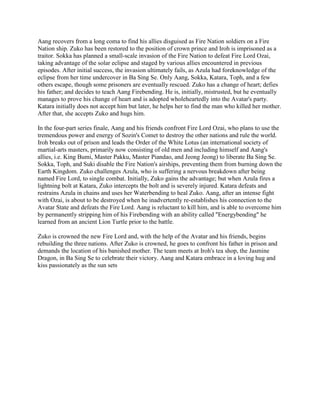 Aang recovers from a long coma to find his allies disguised as Fire Nation soldiers on a Fire
Nation ship. Zuko has been restored to the position of crown prince and Iroh is imprisoned as a
traitor. Sokka has planned a small-scale invasion of the Fire Nation to defeat Fire Lord Ozai,
taking advantage of the solar eclipse and staged by various allies encountered in previous
episodes. After initial success, the invasion ultimately fails, as Azula had foreknowledge of the
eclipse from her time undercover in Ba Sing Se. Only Aang, Sokka, Katara, Toph, and a few
others escape, though some prisoners are eventually rescued. Zuko has a change of heart; defies
his father; and decides to teach Aang Firebending. He is, initially, mistrusted, but he eventually
manages to prove his change of heart and is adopted wholeheartedly into the Avatar's party.
Katara initially does not accept him but later, he helps her to find the man who killed her mother.
After that, she accepts Zuko and hugs him.
In the four-part series finale, Aang and his friends confront Fire Lord Ozai, who plans to use the
tremendous power and energy of Sozin's Comet to destroy the other nations and rule the world.
Iroh breaks out of prison and leads the Order of the White Lotus (an international society of
martial-arts masters, primarily now consisting of old men and including himself and Aang's
allies, i.e. King Bumi, Master Pakku, Master Piandao, and Jeong Jeong) to liberate Ba Sing Se.
Sokka, Toph, and Suki disable the Fire Nation's airships, preventing them from burning down the
Earth Kingdom. Zuko challenges Azula, who is suffering a nervous breakdown after being
named Fire Lord, to single combat. Initially, Zuko gains the advantage; but when Azula fires a
lightning bolt at Katara, Zuko intercepts the bolt and is severely injured. Katara defeats and
restrains Azula in chains and uses her Waterbending to heal Zuko. Aang, after an intense fight
with Ozai, is about to be destroyed when he inadvertently re-establishes his connection to the
Avatar State and defeats the Fire Lord. Aang is reluctant to kill him, and is able to overcome him
by permanently stripping him of his Firebending with an ability called "Energybending" he
learned from an ancient Lion Turtle prior to the battle.
Zuko is crowned the new Fire Lord and, with the help of the Avatar and his friends, begins
rebuilding the three nations. After Zuko is crowned, he goes to confront his father in prison and
demands the location of his banished mother. The team meets at Iroh's tea shop, the Jasmine
Dragon, in Ba Sing Se to celebrate their victory. Aang and Katara embrace in a loving hug and
kiss passionately as the sun sets
 