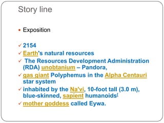 Story line
? Exposition

? 2154
? Earth's natural resources
? The Resources Development Administration

(RDA) unobtanium C Pandora,
? gas giant Polyphemus in the Alpha Centauri
star system
? inhabited by the Na'vi, 10-foot tall (3.0 m),
blue-skinned, sapient humanoids[
? mother goddess called Eywa.

 
