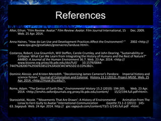 References
Alter, Ethan. "Film Review: Avatar." Film Review: Avatar. Film Journal International, 15 Dec. 2009.
Web. 25 Apr. 2014.
Anna Haines, "How do Lan Use and Development Practices Affect the Environment? " 2002 <http://
www.epa.gov/greatlakes/greenacres/landuse.html>.
Costanza, Robert, Lisa Graumlich, Will Steffen, Carole Crumley, and John Dearing. "Sustainability or
Collapse: What Can We Learn from Integrating the History of Humans and the Rest of Nature?"
AMBIO: A Journal of the Human Environment 36.7. Web. 23 Apr. 2014. <http://
www.bioone.org.proxy.lib.pdx.edu/doi/full/ 10.1579/0044-
7447%282007%2936%5B522%3ASOCWCW%5D2.0.CO%3B2>.
Dominic Alessio. and Kristen Meredith. "Decolonising James Cameron’s Pandora: Imperial history and
science fiction." Journal of Colonialism and Colonial History 13.2 (2012). Project MUSE. Web. 25
Apr. 2014. <http://muse.jhu.edu/>.
Rome, Adam. "The Genius of Earth Day." Environmental History 15.2 (2010): 194-205. Web. 23 Apr.
2014. <http://envhis.oxfordjournals.org.proxy.lib.pdx.edu/content/ 15/2/194.full.pdf+html>.
Starosielski, Nicole. "'Movements That Are Drawn': A History of Environmental Animation from The
Lorax to Fern Gully to Avatar."International Communication Gazette 73.1-2 (2011): 145-
63. Sagepub. Web. 24 Apr. 2014. http:// gaz.sagepub.com/content/73/1-2/145.full.pdf +html.
 