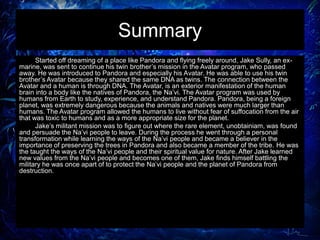 Summary
Started off dreaming of a place like Pandora and flying freely around, Jake Sully, an ex-
marine, was sent to continue his twin brother’s mission in the Avatar program, who passed
away. He was introduced to Pandora and especially his Avatar. He was able to use his twin
brother’s Avatar because they shared the same DNA as twins. The connection between the
Avatar and a human is through DNA. The Avatar, is an exterior manifestation of the human
brain into a body like the natives of Pandora, the Na’vi. The Avatar program was used by
humans from Earth to study, experience, and understand Pandora. Pandora, being a foreign
planet, was extremely dangerous because the animals and natives were much larger than
humans. The Avatar program allowed the humans to live without fear of suffocation from the air
that was toxic to humans and as a more appropriate size for the planet.
Jake’s militant mission was to figure out where the rare element, unobtainiam, was found
and persuade the Na’vi people to leave. During the process he went through a personal
transformation while learning the ways of the Na’vi people and became a believer in the
importance of preserving the trees in Pandora and also became a member of the tribe. He was
the taught the ways of the Na’vi people and their spiritual value for nature. After Jake learned
new values from the Na’vi people and becomes one of them, Jake finds himself battling the
military he was once apart of to protect the Na’vi people and the planet of Pandora from
destruction.
 