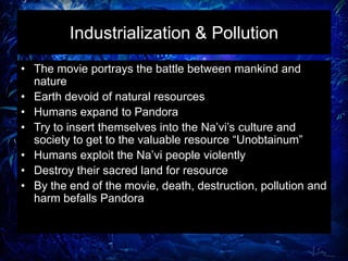 Industrialization & Pollution
• The movie portrays the battle between mankind and
nature
• Earth devoid of natural resources
• Humans expand to Pandora
• Try to insert themselves into the Na’vi’s culture and
society to get to the valuable resource “Unobtainum”
• Humans exploit the Na’vi people violently
• Destroy their sacred land for resource
• By the end of the movie, death, destruction, pollution and
harm befalls Pandora
 