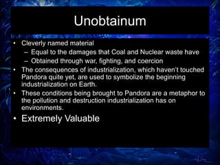 Unobtainum
• Cleverly named material
– Equal to the damages that Coal and Nuclear waste have
– Obtained through war, fighting, and coercion
• The consequences of industrialization, which haven’t touched
Pandora quite yet, are used to symbolize the beginning
industrialization on Earth.
• These conditions being brought to Pandora are a metaphor to
the pollution and destruction industrialization has on
environments.
• Extremely Valuable
 