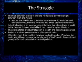 The Struggle
• The fight between the Na’vi and the Humans is a symbolic fight
between man and Nature
– Nature (the Na’vi lost), but unlike nature on earth, retaliated and
ultimately conquered the Humans and exiled them from Pandora
• Industrialization is an incomprehensible force that often drives a world
to the brink of disaster, much like it has done throughout history.
• The driving force of industrialization is wealth and acquiring resources.
• Pollution is often a consequence of industrialization.
• Ultimately, had Jake and the Na’vi not worked together, Pandora, like
earth, would have become an empty shell of itself due to the acidic and
greedy affects of industrialization and pollution.
 