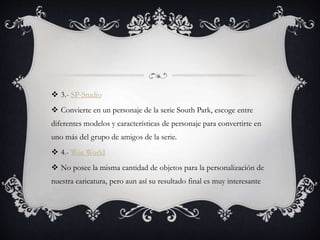 3.- SP-Studio
 Convierte en un personaje de la serie South Park, escoge entre
diferentes modelos y características de personaje para convertirte en
uno más del grupo de amigos de la serie.
 4.- Wee World
 No posee la misma cantidad de objetos para la personalización de
nuestra caricatura, pero aun así su resultado final es muy interesante
 