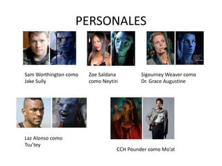 PERSONALES
Zoe Saldana
como Neytiri
Sam Worthington como
Jake Sully
Sigourney Weaver como
Dr. Grace Augustine
Laz Alonso como
Tsu’tey
CCH Pounder como Mo’at
 