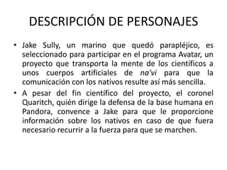 DESCRIPCIÓN DE PERSONAJES
• Jake Sully, un marino que quedó parapléjico, es
seleccionado para participar en el programa Avatar, un
proyecto que transporta la mente de los científicos a
unos cuerpos artificiales de na'vi para que la
comunicación con los nativos resulte así más sencilla.
• A pesar del fin científico del proyecto, el coronel
Quaritch, quién dirige la defensa de la base humana en
Pandora, convence a Jake para que le proporcione
información sobre los nativos en caso de que fuera
necesario recurrir a la fuerza para que se marchen.
 
