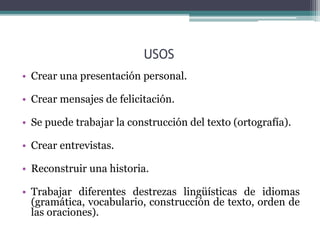 USOS 
• Crear una presentación personal. 
• Crear mensajes de felicitación. 
• Se puede trabajar la construcción del texto (ortografía). 
• Crear entrevistas. 
• Reconstruir una historia. 
• Trabajar diferentes destrezas lingüísticas de idiomas 
(gramática, vocabulario, construcción de texto, orden de 
las oraciones). 
 