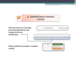 4. Autenticamos nuestra 
cuenta 
Voki nos envía un mensaje 
al correo electrónico que 
incluye el link de 
verificación. 
Ahora podemos acceder a nuestra 
cuenta. 
 