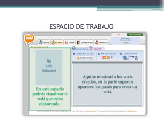 ESPACIO DE TRABAJO 
Aquí se mostrarán los vokis 
creados, en la parte superior 
aparecen los pasos para crear un 
voki. 
En este espacio 
podrás visualizar el 
voki que estés 
elaborando. 
 