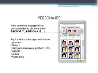 PERSONAJES 
Para comenzar escogemos un 
personaje dando clic en el botón 
ESCOGE TU PERSONAJE. 
Aquí podremos escoger entre otras 
opciones: 
•Genero 
•Categoría (animales, políticos, etc.) 
•Cabello 
•Labios 
•Accesorios 
 