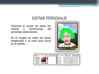 EDITAR PERSONAJE 
Tenemos la opción de editar los 
colores y dimensiones del 
personaje seleccionado. 
En la imagen se notan los labios 
exagerados y un color poco usual 
en el cabello. 
 
