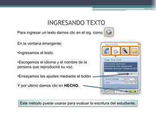 INGRESANDO TEXTO 
Para ingresar un texto damos clic en el sig. icono: 
En la ventana emergente: 
•Ingresamos el texto. 
•Escogemos el idioma y el nombre de la 
persona que reproducirá su voz. 
•Ensayamos los ajustes mediante el botón 
Y por ultimo damos clic en HECHO. 
Este método puede usarse para evaluar la escritura del estudiante. 
 