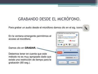 GRABANDO DESDE EL MICRÓFONO. 
Para grabar un audio desde el micrófono damos clic en el sig. icono: 
En la ventana emergente permitimos el 
acceso al micrófono. 
Damos clic en GRABAR. 
Debemos tener en cuenta que este 
método no es muy apropiado dado que 
existe una restricción de tiempo para la 
grabación (60 seg.). 
 