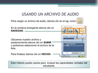 USANDO UN ARCHIVO DE AUDIO 
Para cargar un archivo de audio, damos clic en el sig. icono: 
En la ventana emergente damos clic en 
NAVEGAR. 
Ubicamos nuestro archivo y 
posteriormente damos clic en SUBIR 
y podremos seleccionar el archivo de la 
lista. 
Para finalizar damos clic en HECHO. 
Este método puede usarse para evaluar las capacidades verbales del 
estudiante. 
 