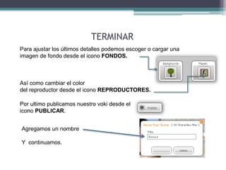 Para ajustar los últimos detalles podemos escoger o cargar una 
imagen de fondo desde el icono FONDOS. 
Así como cambiar el color 
del reproductor desde el icono REPRODUCTORES. 
Por ultimo publicamos nuestro voki desde el 
icono PUBLICAR. 
Agregamos un nombre 
Y continuamos. 
TERMINAR 
 