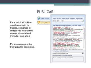 Para incluir el Voki en 
nuestro espacio de 
trabajo, copiamos el 
código y lo insertamos 
en una etiqueta html 
(moodle, blog, etc.). 
Podemos elegir entre 
tres tamaños diferentes. 
PUBLICAR 
 