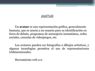 AVATAR 
Un avatar es una representación gráfica, generalmente 
humana, que se asocia a un usuario para su identificación en 
foros de debate, programas de mensajería instantánea, redes 
sociales, consolas de videojuegos, etc. 
Los avatares pueden ser fotografías o dibujos artísticos, y 
algunas tecnologías permiten el uso de representaciones 
tridimensionales. 
Herramienta web 2.0 
 