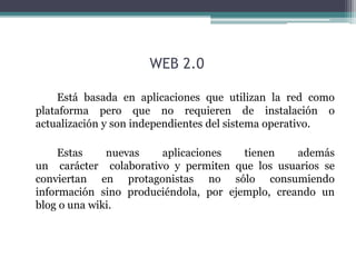 WEB 2.0 
Está basada en aplicaciones que utilizan la red como 
plataforma pero que no requieren de instalación o 
actualización y son independientes del sistema operativo. 
Estas nuevas aplicaciones tienen además 
un carácter colaborativo y permiten que los usuarios se 
conviertan en protagonistas no sólo consumiendo 
información sino produciéndola, por ejemplo, creando un 
blog o una wiki. 
 