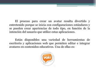 El proceso para crear un avatar resulta divertido y 
entretenido porque se inicia con configuraciones estándares y 
se pueden crear apariencias de todo tipo, en función de la 
intención del usuario que utilice estas aplicaciones. 
Están disponibles una variedad de herramientas de 
escritorio y aplicaciones web que permiten editar e integrar 
avatares en contenidos educativos. Una de ellas es: 
 