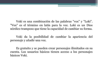 Voki es una combinación de las palabras "vox" y "Loki". 
"Vox" es el término en latín para la voz. Loki es un Dios 
nórdico tramposo que tiene la capacidad de cambiar su forma. 
Voki da la posibilidad de cambiar la apariencia del 
personaje y añadir una voz. 
Es gratuito y se pueden crear personajes ilimitados en su 
cuenta. Los usuarios básicos tienen acceso a los personajes 
básicos Voki. 
 