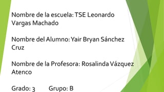 Nombre de la escuela:TSE Leonardo
Vargas Machado
Nombre del Alumno:Yair Bryan Sánchez
Cruz
Nombre de la Profesora: RosalindaVázquez
Atenco
Grado: 3 Grupo: B
 