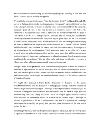 Also, while in the Pocahontas story the Indian betrays her people by falling in love with John
Smith, Avatar‘s story is actually the opposite.
We might also consider too the essay “Can the Subaltern Speak?” by Gayatri Spivak. Her
answer to that question is no, the most marginalized peoples can’t represent themselves. One
of the strongest criticisms of Avatar is why the whole story is narrated from the white male
character’s point of view. In this way the movie is similar to Dances with Wolves. The
alternative to this scenario would seem to be to have the movie narrated from the point of
view of one of the Na’vi — perhaps Neytiri’s character. But for Spivak, this would not be
satisfactory either for several reasons. First, does Neytiri speak for all the Na’vi or just some
of them? Second, along those lines, wouldn’t the movie then have to begin acknowledging
the forms of oppression and disparity that existed within the Na’vi culture? After all, feminist
and Marxist critics have reminded the upper-class, male postcolonial writers that things were
not all roses before the colonizers came. Third, how would Neytiri or any of the Na’vi be able
to speak about the colonial system unless she had spent some time within it or had some
position of authority that would give her access to all that knowledge. Fourth, any articulation
would really be a translation. Fifth, few of us really understand our identities — we are, in
other words, when all things are considered, strangers to ourselves.
Perhaps a more avant-garde film could explore the multiple points of view and theoretical
problems of representation, but such a film would miss the romantic inspiration of Avatar‘s
plot; such romantic plots require a simple identification between audience and character, and
good romantic plots aim to inspire and morally reform the members of the audience by means
of that identification.
We might also consider Edward Said’s discussion of discourse in his classic
book Orientalism and how the discourses of anthropology, biology, and other sciences all
operated to give the colonizer expert knowledge of the exploited other and encouraged the
colonizer to exagerrate the differences between himself and the other in ways that were
dehumanizing, racist, and simply inaccurate. One of the things I appreciate about Avatar is
that it included the ambivalent role of the scientist in the colonial project. Although the
scientist is sympathetic to the Na’vi and even takes their side, it is precisely her knowledge
and science that is used by the greedy bad guys and gives them the tools for how to win
against the Na’vi.
But although the movie explores the problematic position of science, here the movie seems
to repeat a lot of the biases of such colonial scientific discourse. Such discourse represented
 