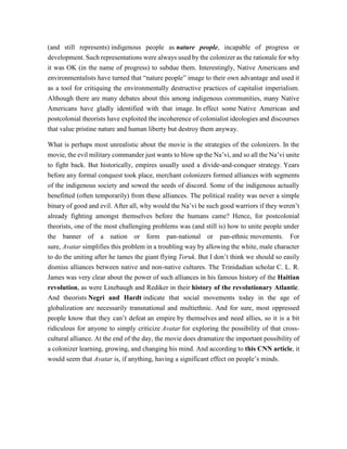 (and still represents) indigenous people as nature people, incapable of progress or
development. Such representations were always used by the colonizer as the rationale for why
it was OK (in the name of progress) to subdue them. Interestingly, Native Americans and
environmentalists have turned that “nature people” image to their own advantage and used it
as a tool for critiquing the environmentally destructive practices of capitalist imperialism.
Although there are many debates about this among indigenous communities, many Native
Americans have gladly identified with that image. In effect some Native American and
postcolonial theorists have exploited the incoherence of colonialist ideologies and discourses
that value pristine nature and human liberty but destroy them anyway.
What is perhaps most unrealistic about the movie is the strategies of the colonizers. In the
movie, the evil military commander just wants to blow up the Na’vi, and so all the Na’vi unite
to fight back. But historically, empires usually used a divide-and-conquer strategy. Years
before any formal conquest took place, merchant colonizers formed alliances with segments
of the indigenous society and sowed the seeds of discord. Some of the indigenous actually
benefitted (often temporarily) from these alliances. The political reality was never a simple
binary of good and evil. After all, why would the Na’vi be such good warriors if they weren’t
already fighting amongst themselves before the humans came? Hence, for postcolonial
theorists, one of the most challenging problems was (and still is) how to unite people under
the banner of a nation or form pan-national or pan-ethnic movements. For
sure, Avatar simplifies this problem in a troubling way by allowing the white, male character
to do the uniting after he tames the giant flying Toruk. But I don’t think we should so easily
dismiss alliances between native and non-native cultures. The Trinidadian scholar C. L. R.
James was very clear about the power of such alliances in his famous history of the Haitian
revolution, as were Linebaugh and Rediker in their history of the revolutionary Atlantic.
And theorists Negri and Hardt indicate that social movements today in the age of
globalization are necessarily transnational and multiethnic. And for sure, most oppressed
people know that they can’t defeat an empire by themselves and need allies, so it is a bit
ridiculous for anyone to simply criticize Avatar for exploring the possibility of that cross-
cultural alliance. At the end of the day, the movie does dramatize the important possibility of
a colonizer learning, growing, and changing his mind. And according to this CNN article, it
would seem that Avatar is, if anything, having a significant effect on people’s minds.
 