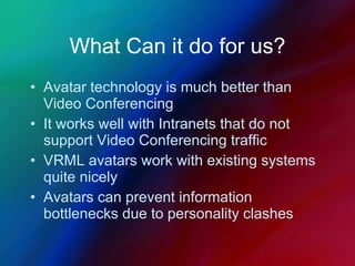What Can it do for us? Avatar technology is much better than Video Conferencing It works well with Intranets that do not support Video Conferencing traffic VRML avatars work with existing systems quite nicely Avatars can prevent information bottlenecks due to personality clashes 