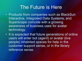 The Future is Here Products from companies such as BlackSun Interactive, Integrated Data Systems, and Superscape coincide with a growing awareness of business uses for avatar technology.  It is expected that future generations of online users will enter bot (agent) or avatar (live people) inhabited spaces for help in the customer support sense, or in the library reference sense.   