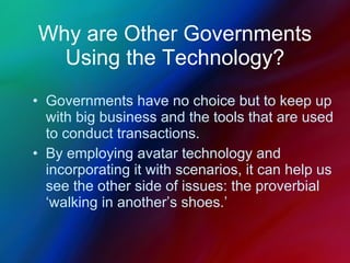 Why are Other Governments Using the Technology? Governments have no choice but to keep up with big business and the tools that are used to conduct transactions. By employing avatar technology and incorporating it with scenarios, it can help us see the other side of issues: the proverbial ‘walking in another’s shoes.’ 