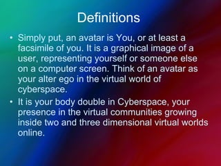 Definitions Simply put, an avatar is You, or at least a facsimile of you. It is a graphical image of a user, representing yourself or someone else on a computer screen. Think of an avatar as your alter ego in the virtual world of cyberspace.  It is your body double in Cyberspace, your presence in the virtual communities growing inside two and three dimensional virtual worlds online. 
