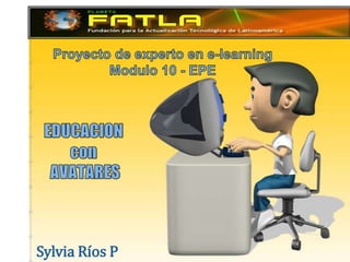Proyecto de experto en e-learning Modulo 10 - EPE    EDUCACION  con AVATARES Sylvia Ríos P 
