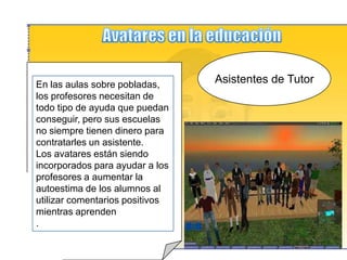 Avatares en la educaciónGuias turisticos personalizadosLos profesores pueden crear "tours" virtuales dirigidos por un guía avatar, Este guía puede ser una representación  lo más parecida o no  al profesor Así, los profesores de historia o geografía pueden llevar a sus estudiantes en un recorrido virtual por otro país, o los profesores de arte pueden hacer una visita guiada por un museo virtual.