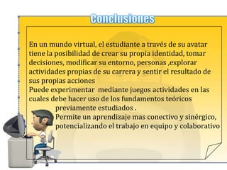 Avatares en la educaciónSecond LifeSe  utiliza en la educación superior y en los estudiantes más jóvenes durante años.Su potencial para el aprendizaje experiencial, juegos de rol y la educación en línea ha sido impresionantes. SecondLife es una herramienta educativa con capacidad para promover el debate y la participación activa,ayudaa los estudiantes a aplicar los conceptos de manera concreta y más realista.