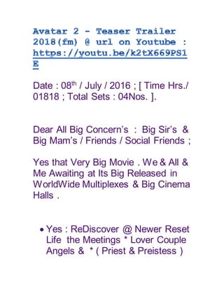 Date : 08th
/ July / 2016 ; [ Time Hrs./
01818 ; Total Sets : 04Nos. ].
Dear All Big Concern’s : Big Sir’s &
Big Mam’s / Friends / Social Friends ;
Yes that Very Big Movie . We & All &
Me Awaiting at Its Big Released in
WorldWide Multiplexes & Big Cinema
Halls .
 Yes : ReDiscover @ Newer Reset
Life the Meetings * Lover Couple
Angels & * ( Priest & Preistess )
 